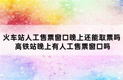 火车站人工售票窗口晚上还能取票吗 高铁站晚上有人工售票窗口吗